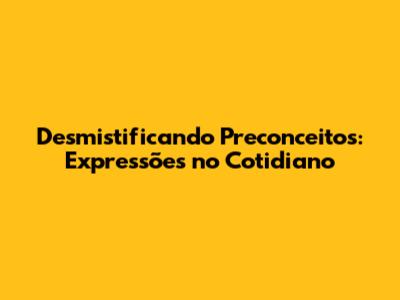 Desmistificando Preconceitos: Expressões no Cotidiano