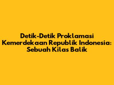 Detik-Detik Proklamasi Kemerdekaan Republik Indonesia: Sebuah Kilas Balik
