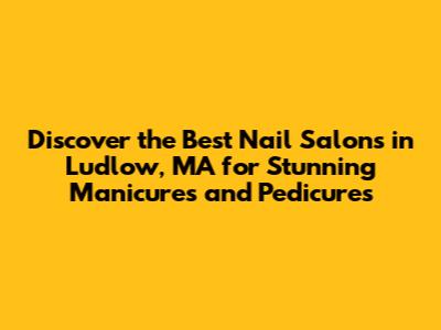 Discover the Best Nail Salons in Ludlow, MA for Stunning Manicures and Pedicures