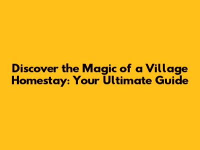 Discover the Magic of a Village Homestay: Your Ultimate Guide