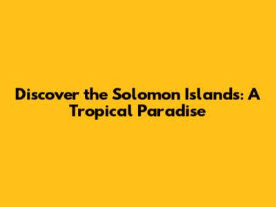Discover the Solomon Islands: A Tropical Paradise