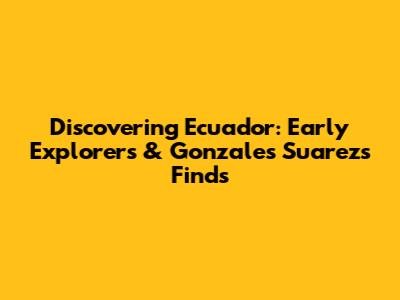 Discovering Ecuador: Early Explorers & Gonzales Suarez's Finds