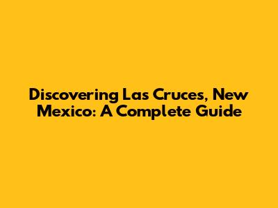 Discovering Las Cruces, New Mexico: A Complete Guide