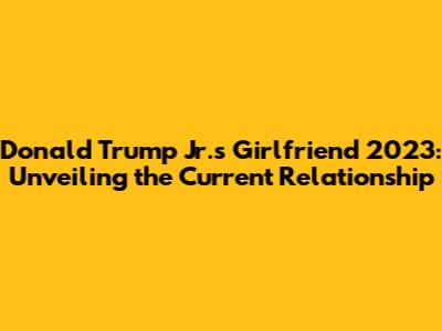 Donald Trump Jr.'s Girlfriend 2023: Unveiling the Current Relationship