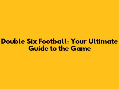 Double Six Football: Your Ultimate Guide to the Game