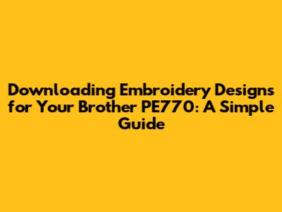 Downloading Embroidery Designs for Your Brother PE770: A Simple Guide