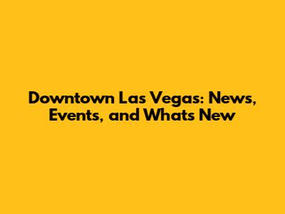 Downtown Las Vegas: News, Events, and What's New