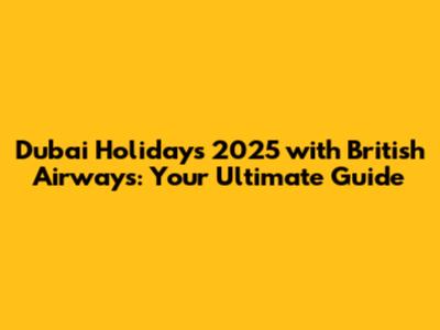Dubai Holidays 2025 with British Airways: Your Ultimate Guide