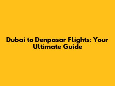 Dubai to Denpasar Flights: Your Ultimate Guide