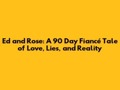 Ed and Rose: A 90 Day Fiancé Tale of Love, Lies, and Reality