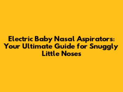 Electric Baby Nasal Aspirators: Your Ultimate Guide for Snuggly Little Noses