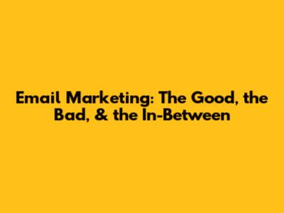 Email Marketing: The Good, the Bad, & the In-Between
