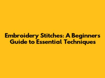 Embroidery Stitches: A Beginner's Guide to Essential Techniques