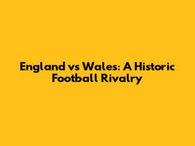 England vs Wales: A Historic Football Rivalry