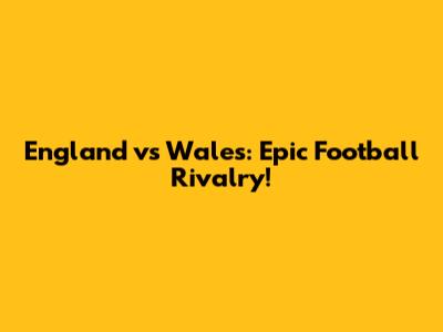 England vs Wales: Epic Football Rivalry!
