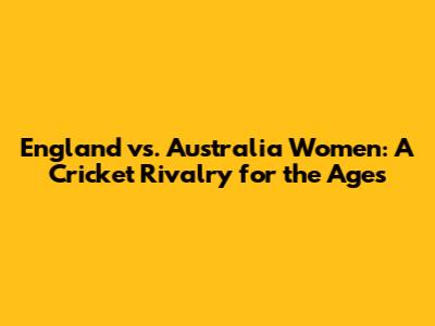 England vs. Australia Women: A Cricket Rivalry for the Ages