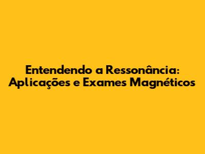Entendendo a Ressonância: Aplicações e Exames Magnéticos