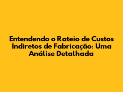 Entendendo o Rateio de Custos Indiretos de Fabricação: Uma Análise Detalhada