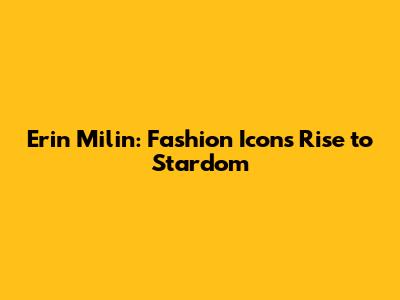 Erin Milin: Fashion Icon's Rise to Stardom