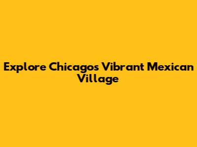 Explore Chicago's Vibrant Mexican Village