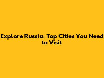 Explore Russia: Top Cities You Need to Visit