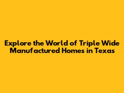Explore the World of Triple Wide Manufactured Homes in Texas