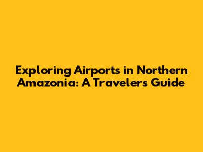 Exploring Airports in Northern Amazonia: A Traveler's Guide