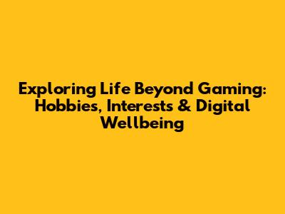 Exploring Life Beyond Gaming: Hobbies, Interests & Digital Wellbeing