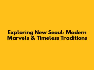 Exploring New Seoul: Modern Marvels & Timeless Traditions