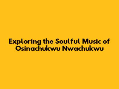 Exploring the Soulful Music of Osinachukwu Nwachukwu