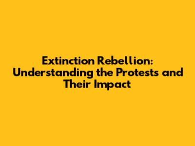 Extinction Rebellion: Understanding the Protests and Their Impact