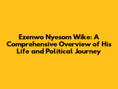 Ezenwo Nyesom Wike: A Comprehensive Overview of His Life and Political Journey