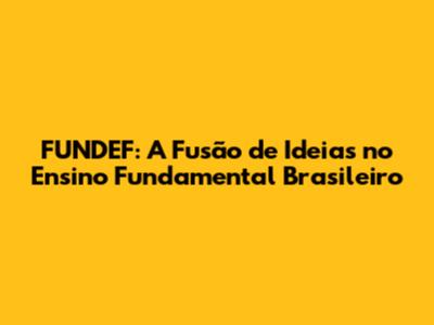 FUNDEF: A Fusão de Ideias no Ensino Fundamental Brasileiro