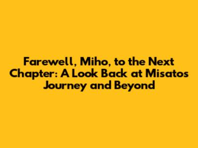 Farewell, Miho, to the Next Chapter: A Look Back at Misato's Journey and Beyond