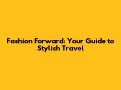Fashion Forward: Your Guide to Stylish Travel