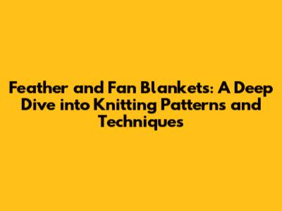 Feather and Fan Blankets: A Deep Dive into Knitting Patterns and Techniques