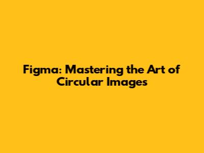 Figma: Mastering the Art of Circular Images