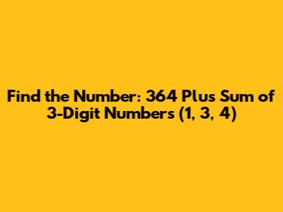 Find the Number: 364 Plus Sum of 3-Digit Numbers (1, 3, 4)