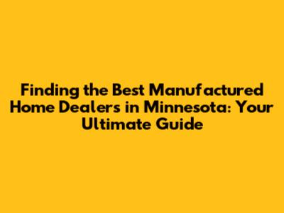 Finding the Best Manufactured Home Dealers in Minnesota: Your Ultimate Guide