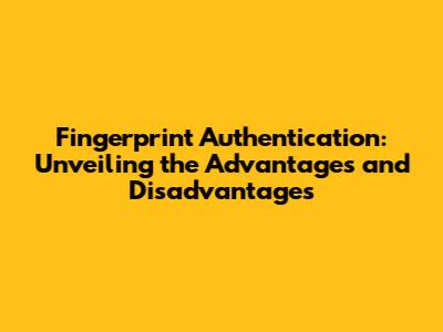 Fingerprint Authentication: Unveiling the Advantages and Disadvantages