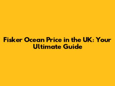 Fisker Ocean Price in the UK: Your Ultimate Guide