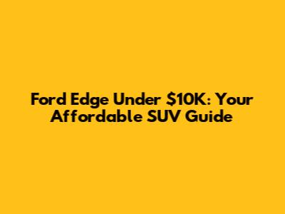 Ford Edge Under $10K: Your Affordable SUV Guide