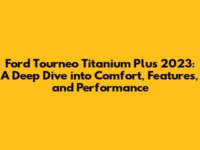 Ford Tourneo Titanium Plus 2023: A Deep Dive into Comfort, Features, and Performance