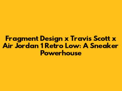 Fragment Design x Travis Scott x Air Jordan 1 Retro Low: A Sneaker Powerhouse