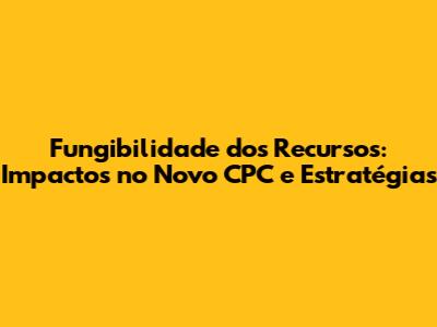 Fungibilidade dos Recursos: Impactos no Novo CPC e Estratégias