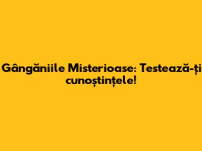 Gângăniile Misterioase: Testează-ți cunoștințele!