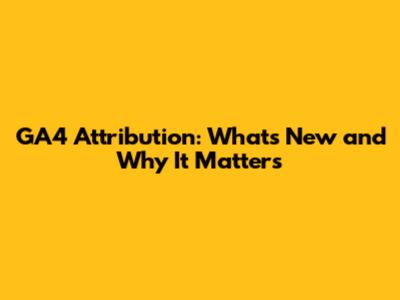 GA4 Attribution: What's New and Why It Matters