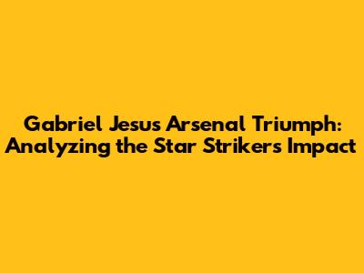 Gabriel Jesus' Arsenal Triumph: Analyzing the Star Striker's Impact