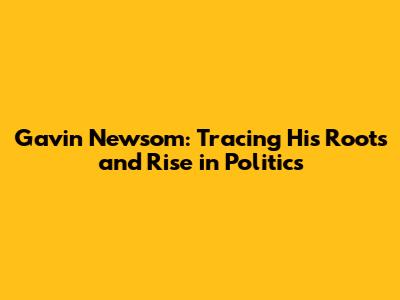 Gavin Newsom: Tracing His Roots and Rise in Politics