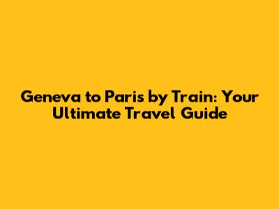 Geneva to Paris by Train: Your Ultimate Travel Guide